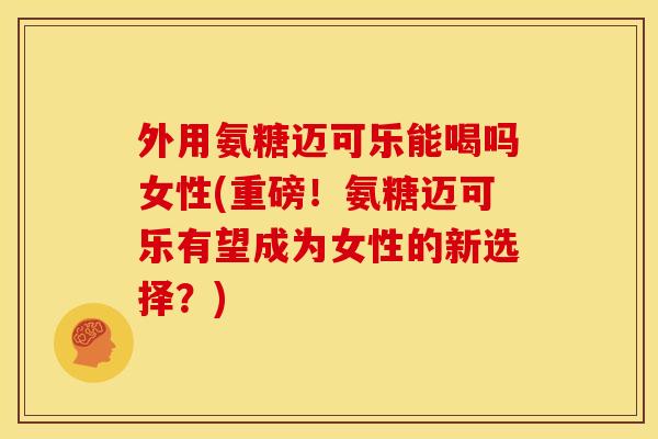 外用氨糖迈可乐能喝吗女性(重磅！氨糖迈可乐有望成为女性的新选择？)