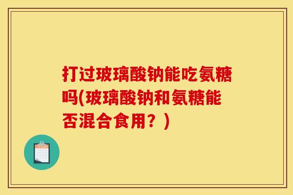 打过玻璃酸钠能吃氨糖吗(玻璃酸钠和氨糖能否混合食用？)