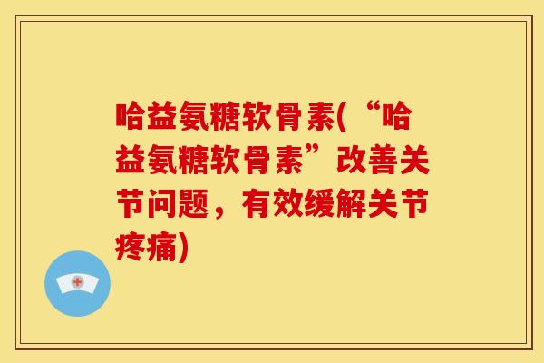 哈益氨糖软骨素(“哈益氨糖软骨素”改善关节问题，有效缓解关节疼痛)