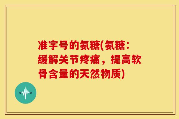 准字号的氨糖(氨糖：缓解关节疼痛，提高软骨含量的天然物质)