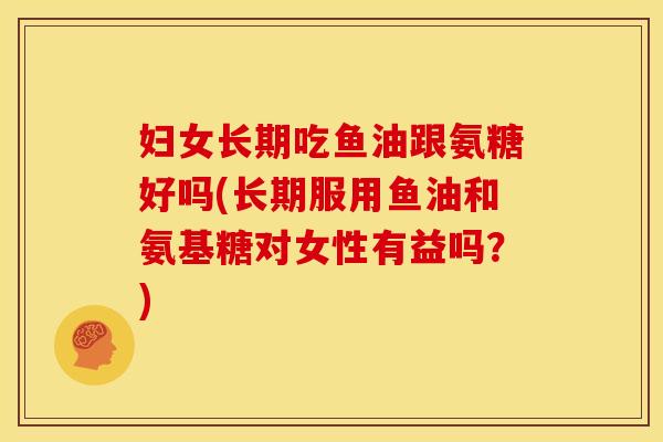 妇女长期吃鱼油跟氨糖好吗(长期服用鱼油和氨基糖对女性有益吗?) 妇女长期吃鱼油跟氨糖好吗(长期服用鱼油和氨基糖对女性有益吗?)
