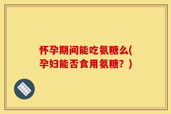 怀孕期间能吃氨糖么(孕妇能否食用氨糖？)