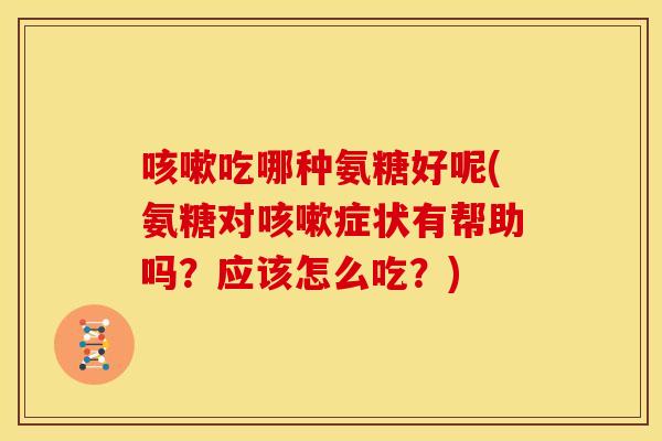 咳嗽吃哪种氨糖好呢(氨糖对咳嗽症状有帮助吗？应该怎么吃？)