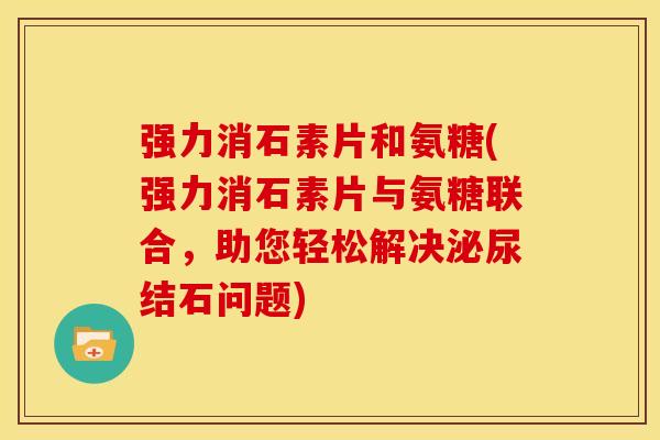 强力消石素片和氨糖(强力消石素片与氨糖联合，助您轻松解决泌尿结石问题)