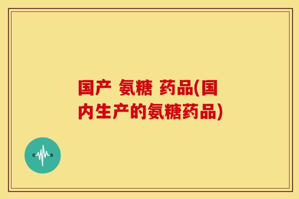 国产 氨糖 药品(国内生产的氨糖药品)