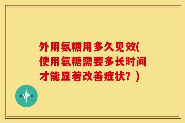 外用氨糖用多久见效(使用氨糖需要多长时间才能显著改善症状？)