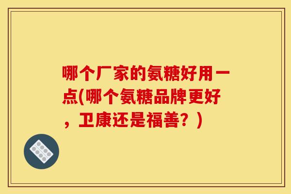 哪个厂家的氨糖好用一点(哪个氨糖品牌更好,卫康还是福善?) 哪个厂家的氨糖好用一点(哪个氨糖品牌更好,卫康还是福善?)