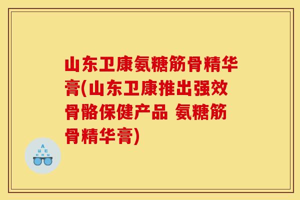山东卫康氨糖筋骨精华膏(山东卫康推出强效骨骼保健产品 氨糖筋骨精华膏)