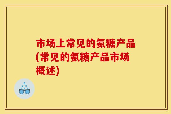 市场上常见的氨糖产品(常见的氨糖产品市场概述)