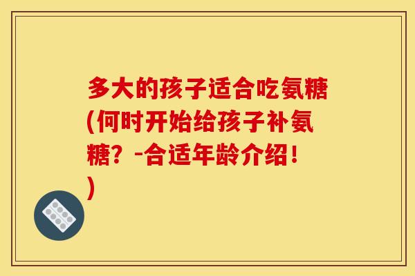 多大的孩子适合吃氨糖(何时开始给孩子补氨糖？-合适年龄介绍！)