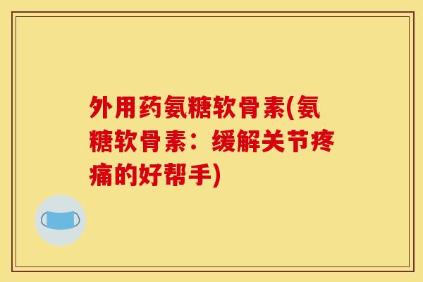 外用药氨糖软骨素(氨糖软骨素：缓解关节疼痛的好帮手)