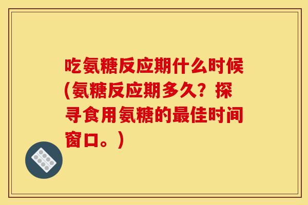 吃氨糖反应期什么时候(氨糖反应期多久？探寻食用氨糖的最佳时间窗口。)