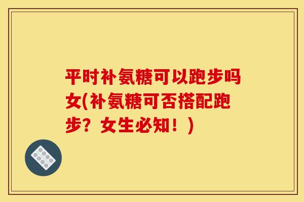 平时补氨糖可以跑步吗女(补氨糖可否搭配跑步？女生必知！)