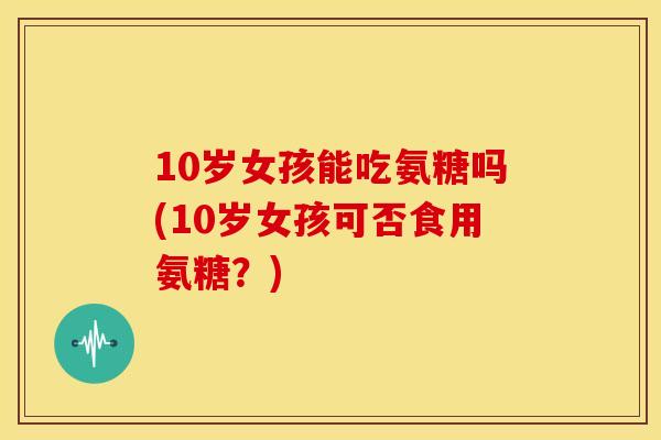 10岁女孩能吃氨糖吗(10岁女孩可否食用氨糖？)