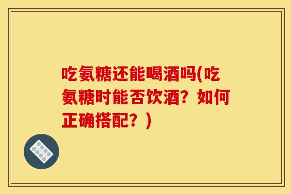 吃氨糖还能喝酒吗(吃氨糖时能否饮酒？如何正确搭配？)