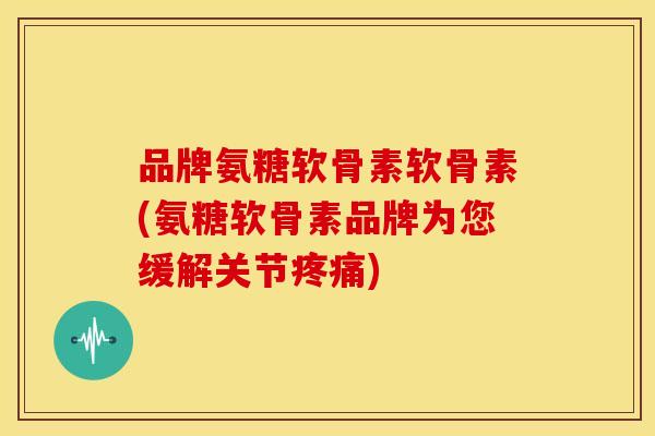 品牌氨糖软骨素软骨素(氨糖软骨素品牌为您缓解关节疼痛)