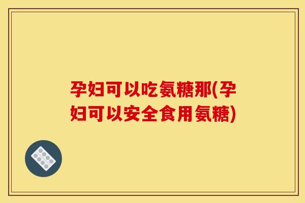 孕妇可以吃氨糖那(孕妇可以安全食用氨糖)