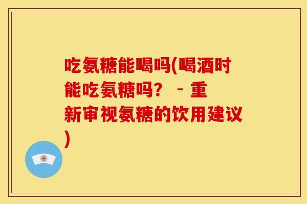 吃氨糖能喝吗(喝酒时能吃氨糖吗？ - 重新审视氨糖的饮用建议)