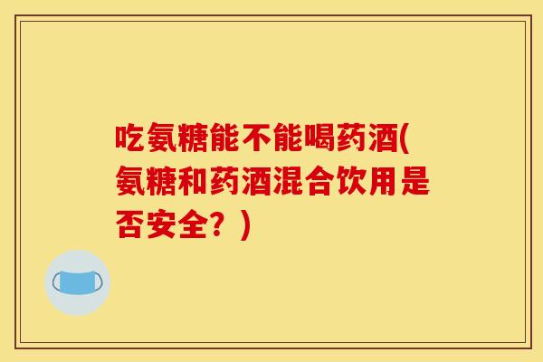 吃氨糖能不能喝药酒(氨糖和药酒混合饮用是否安全？)
