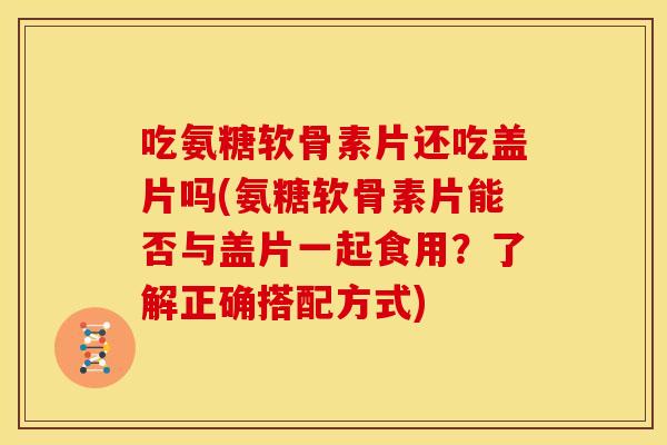 吃氨糖软骨素片还吃盖片吗(氨糖软骨素片能否与盖片一起食用?了解正确搭配方式) 吃氨糖软骨素片还吃盖片吗(氨糖软骨素片能否与盖片一起食用?了解正确搭配方式)