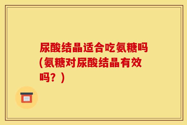 尿酸结晶适合吃氨糖吗(氨糖对尿酸结晶有效吗？)