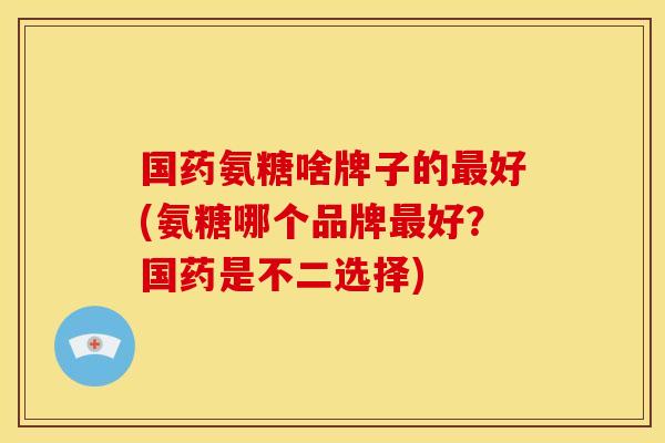 国药氨糖啥牌子的好(氨糖哪个品牌好?国药是不二选择) 国药氨糖啥牌子的好(氨糖哪个品牌好?国药是不二选择)
