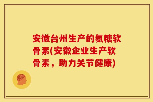安徽台州生产的氨糖软骨素(安徽企业生产软骨素，助力关节健康)