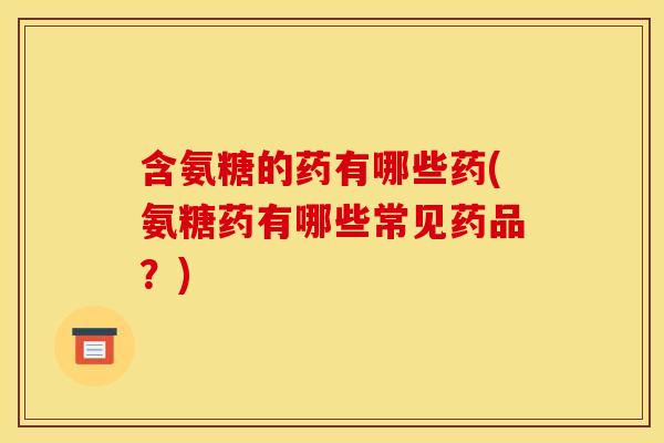 含氨糖的药有哪些药(氨糖药有哪些常见药品？)