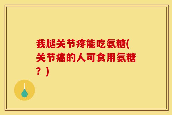 我腿关节疼能吃氨糖(关节痛的人可食用氨糖？)