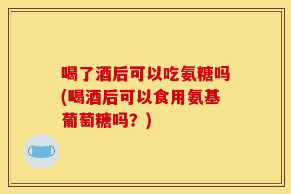 喝了酒后可以吃氨糖吗(喝酒后可以食用氨基葡萄糖吗?) 喝了酒后可以吃氨糖吗(喝酒后可以食用氨基葡萄糖吗?)