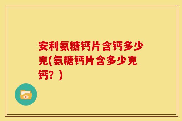 安利氨糖钙片含钙多少克(氨糖钙片含多少克钙？)