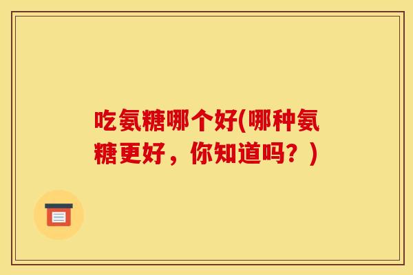 吃氨糖哪个好(哪种氨糖更好，你知道吗？)