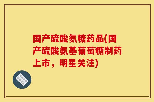 国产硫酸氨糖药品(国产硫酸氨基葡萄糖制药上市，明星关注)