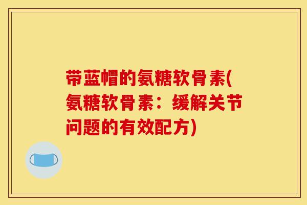 带蓝帽的氨糖软骨素(氨糖软骨素：缓解关节问题的有效配方)