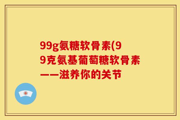 99g氨糖软骨素(99克氨基葡萄糖软骨素——滋养你的关节 99g氨糖软骨素(99克氨基葡萄糖软骨素——滋养你的关节