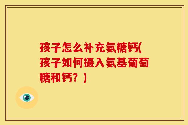 孩子怎么补充氨糖钙(孩子如何摄入氨基葡萄糖和钙？)