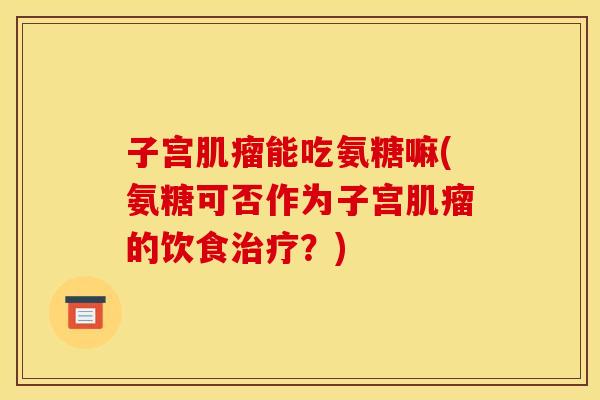 子宫肌瘤能吃氨糖嘛(氨糖可否作为子宫肌瘤的饮食治疗？)
