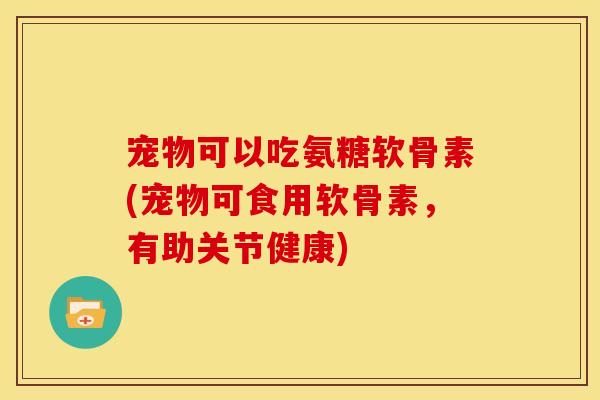 宠物可以吃氨糖软骨素(宠物可食用软骨素,有助关节健康) 宠物可以吃氨糖软骨素(宠物可食用软骨素,有助关节健康)