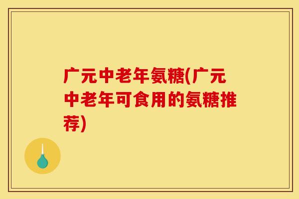 广元中老年氨糖(广元中老年可食用的氨糖推荐)