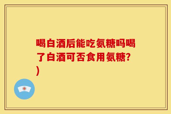 喝白酒后能吃氨糖吗喝了白酒可否食用氨糖？)