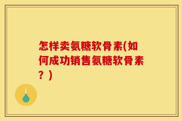 怎样卖氨糖软骨素(如何成功销售氨糖软骨素？)