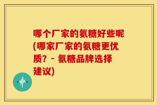 哪个厂家的氨糖好些呢(哪家厂家的氨糖更优质?- 氨糖品牌选择建议) 哪个厂家的氨糖好些呢(哪家厂家的氨糖更优质?- 氨糖品牌选择建议)