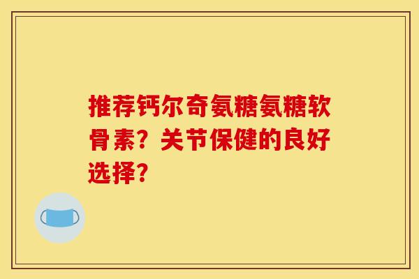 推荐钙尔奇氨糖氨糖软骨素？关节保健的良好选择？