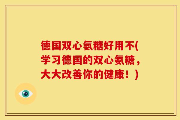 德国双心氨糖好用不(学习德国的双心氨糖，大大改善你的健康！)