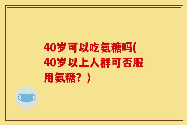 40岁可以吃氨糖吗(40岁以上人群可否服用氨糖？)