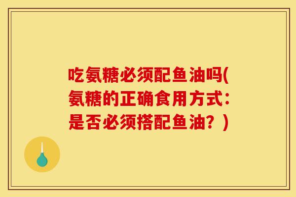 吃氨糖必须配鱼油吗(氨糖的正确食用方式：是否必须搭配鱼油？)