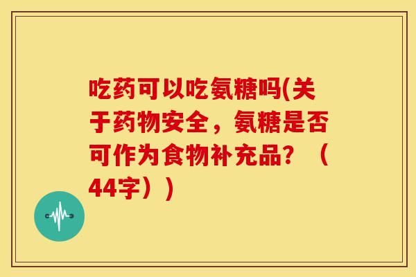 吃药可以吃氨糖吗(关于药物安全，氨糖是否可作为食物补充品？（44字）)
