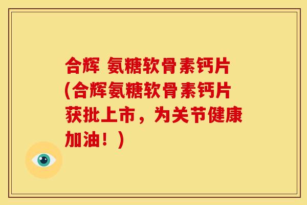 合辉 氨糖软骨素钙片(合辉氨糖软骨素钙片获批上市，为关节健康加油！)