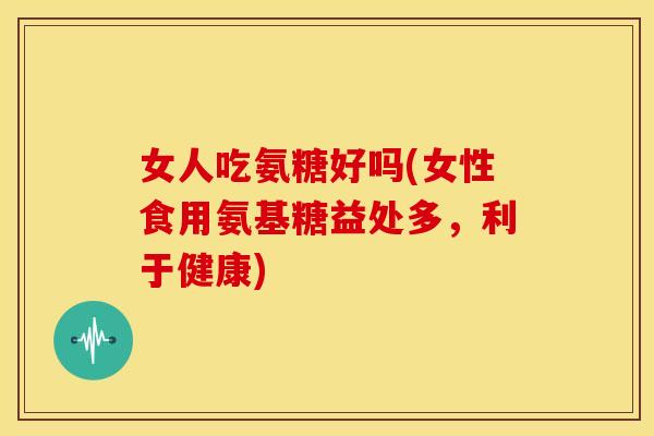 女人吃氨糖好吗(女性食用氨基糖益处多，利于健康)