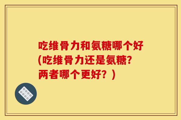 吃维骨力和氨糖哪个好(吃维骨力还是氨糖？两者哪个更好？)